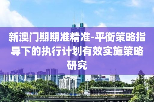 新澳门期期准精准-平衡策略指导下的执行计划有效实施策略研究