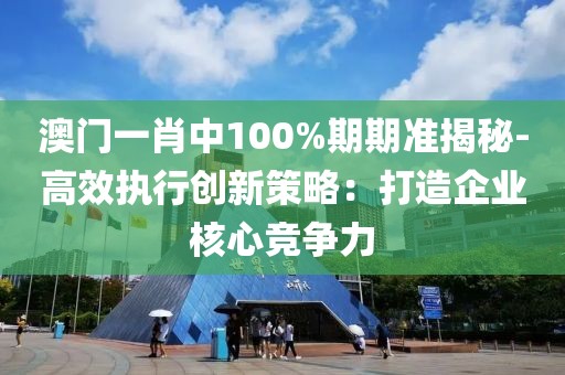 澳门一肖中100%期期准揭秘-高效执行创新策略：打造企业核心竞争力