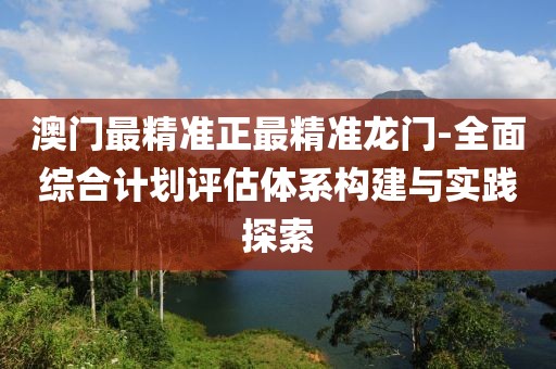 澳门最精准正最精准龙门-全面综合计划评估体系构建与实践探索