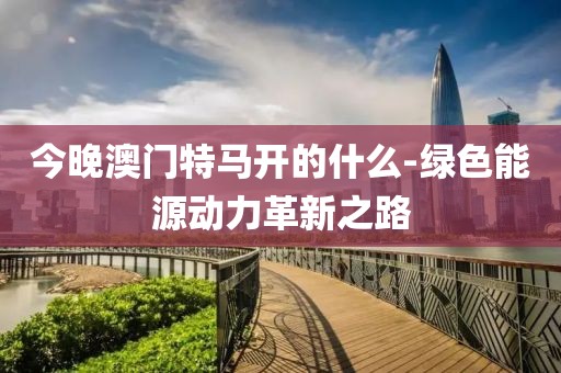今晚澳门特马开的什么-绿色能源动力革新之路