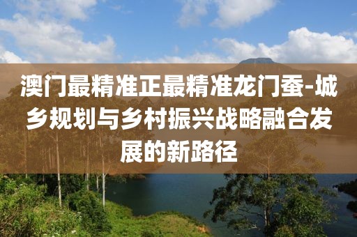 澳门最精准正最精准龙门蚕-城乡规划与乡村振兴战略融合发展的新路径