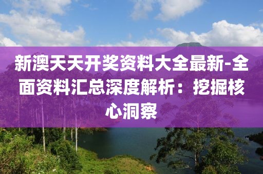 新澳天天开奖资料大全最新-全面资料汇总深度解析：挖掘核心洞察
