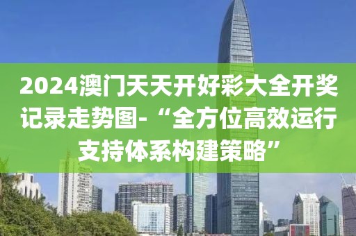 2024澳门天天开好彩大全开奖记录走势图-“全方位高效运行支持体系构建策略”