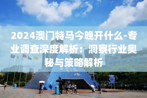 2024澳门特马今晚开什么-专业调查深度解析：洞察行业奥秘与策略解析