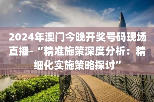 2024年澳门今晚开奖号码现场直播-“精准施策深度分析：精细化实施策略探讨”