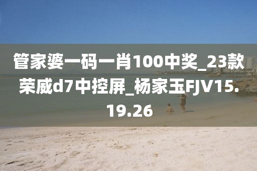 管家婆一码一肖100中奖_23款荣威d7中控屏_杨家玉FJV15.19.26