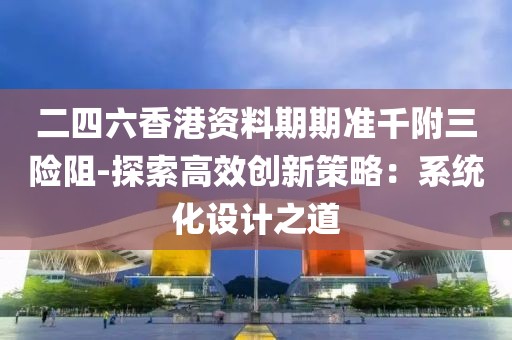 二四六香港资料期期准千附三险阻-探索高效创新策略：系统化设计之道