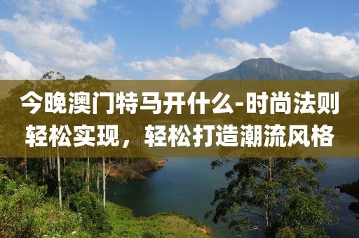 今晚澳门特马开什么-时尚法则轻松实现，轻松打造潮流风格