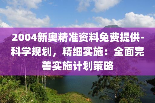 2004新奥精准资料免费提供-科学规划，精细实施：全面完善实施计划策略