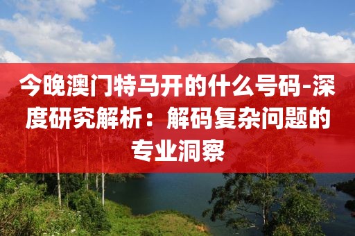 今晚澳门特马开的什么号码-深度研究解析：解码复杂问题的专业洞察