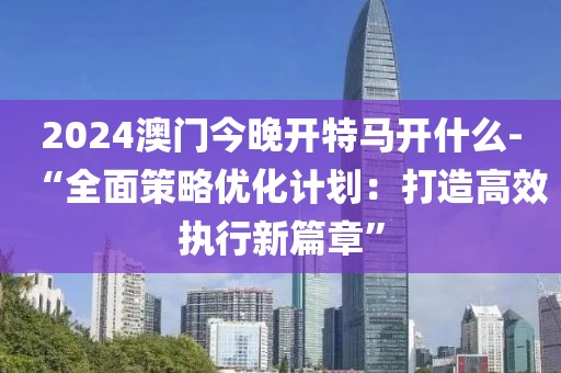 2024澳门今晚开特马开什么-“全面策略优化计划：打造高效执行新篇章”