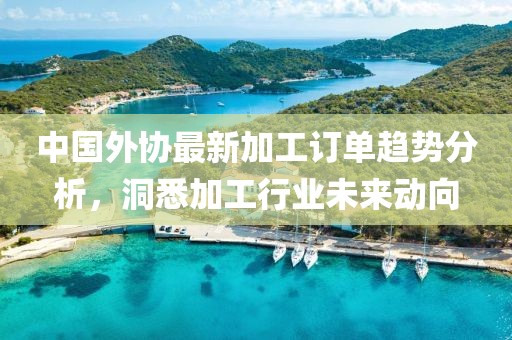 中国外协最新加工订单趋势分析，洞悉加工行业未来动向