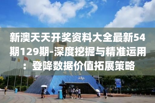 新澳天天开奖资料大全最新54期129期-深度挖掘与精准运用：登降数据价值拓展策略