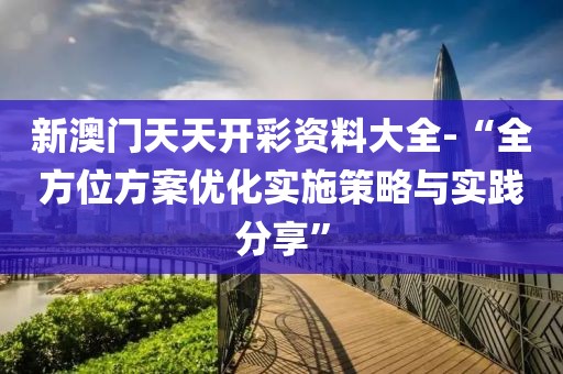 新澳门天天开彩资料大全-“全方位方案优化实施策略与实践分享”