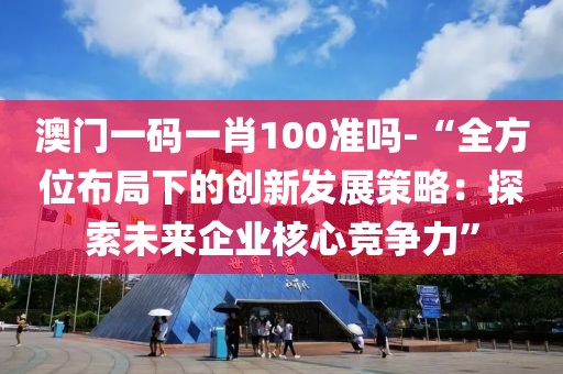 澳门一码一肖100准吗-“全方位布局下的创新发展策略：探索未来企业核心竞争力”