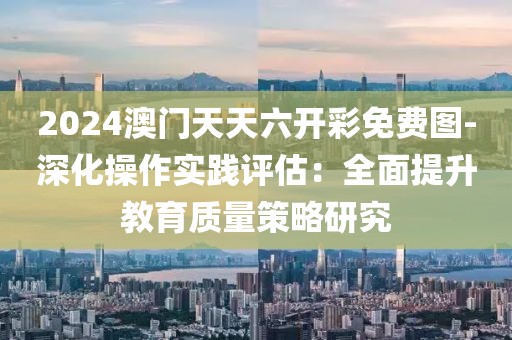2024澳门天天六开彩免费图-深化操作实践评估：全面提升教育质量策略研究