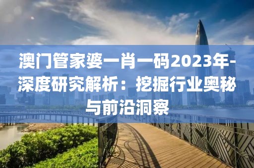 澳门管家婆一肖一码2023年-深度研究解析：挖掘行业奥秘与前沿洞察