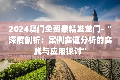 2024澳门免费最精准龙门-“深度剖析：案例实证分析的实践与应用探讨”