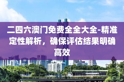 二四六澳门免费全全大全-精准定性解析，确保评估结果明确高效