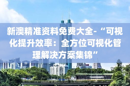 新澳精准资料免费大全-“可视化提升效率：全方位可视化管理解决方案集锦”