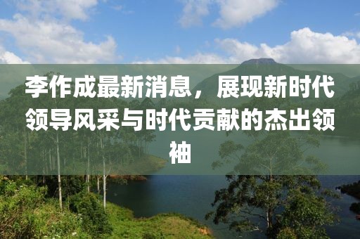 李作成最新消息，展现新时代领导风采与时代贡献的杰出领袖