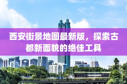 西安街景地图最新版，探索古都新面貌的绝佳工具