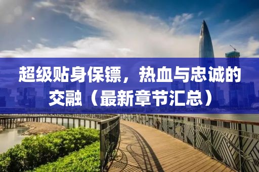 超级贴身保镖，热血与忠诚的交融（最新章节汇总）