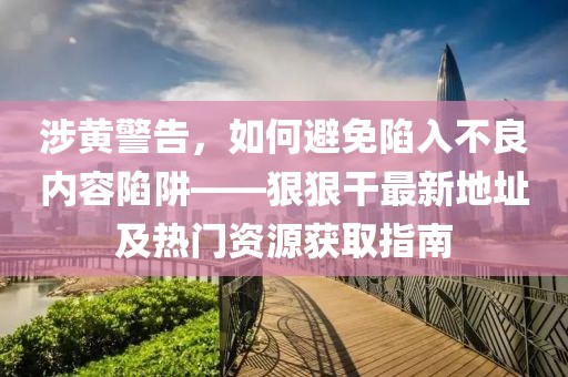 涉黄警告，如何避免陷入不良内容陷阱——狠狠干最新地址及热门资源获取指南