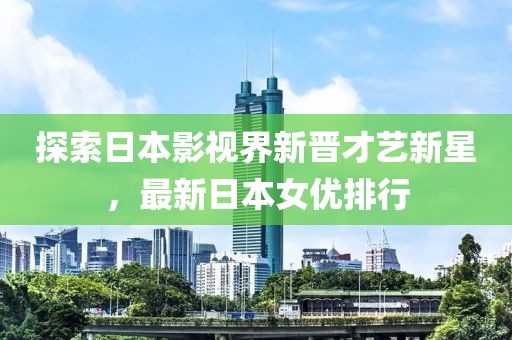 探索日本影视界新晋才艺新星，最新日本女优排行