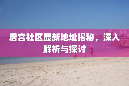 后宫社区最新地址揭秘，深入解析与探讨