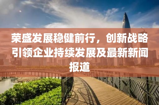 荣盛发展稳健前行，创新战略引领企业持续发展及最新新闻报道