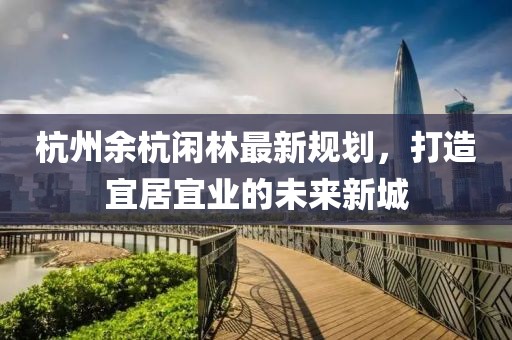 杭州余杭闲林最新规划，打造宜居宜业的未来新城