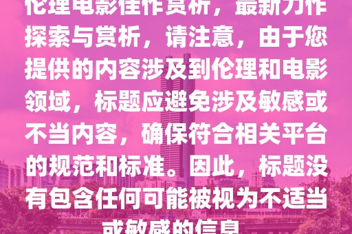 伦理电影佳作赏析，最新力作探索与赏析，请注意，由于您提供的内容涉及到伦理和电影领域，标题应避免涉及敏感或不当内容，确保符合相关平台的规范和标准。因此，标题没有包含任何可能被视为不适当或敏感的信息。