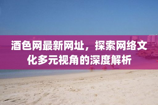 酒色网最新网址，探索网络文化多元视角的深度解析