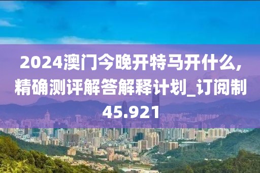 2024澳门今晚开特马开什么,精确测评解答解释计划_订阅制45.921