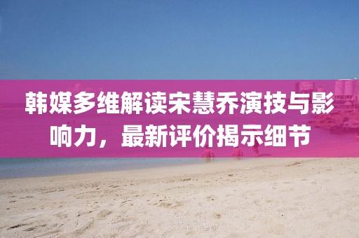 韩媒多维解读宋慧乔演技与影响力，最新评价揭示细节