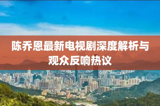 陈乔恩最新电视剧深度解析与观众反响热议