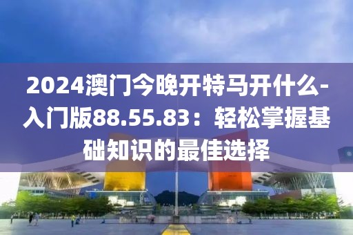 2024澳门今晚开特马开什么-入门版88.55.83：轻松掌握基础知识的最佳选择