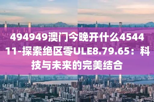 494949澳门今晚开什么454411-探索绝区零ULE8.79.65：科技与未来的完美结合