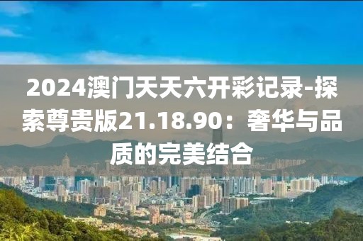 2024澳门天天六开彩记录-探索尊贵版21.18.90：奢华与品质的完美结合