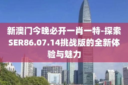 新澳门今晚必开一肖一特-探索SER86.07.14挑战版的全新体验与魅力