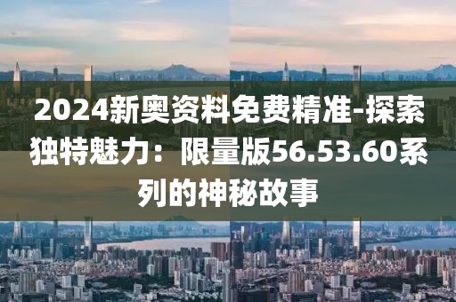 2024新奥资料免费精准-探索独特魅力：限量版56.53.60系列的神秘故事