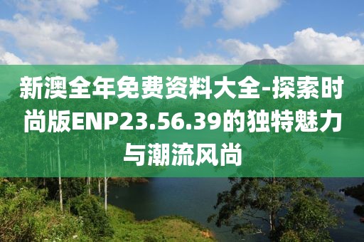 新澳全年免费资料大全-探索时尚版ENP23.56.39的独特魅力与潮流风尚