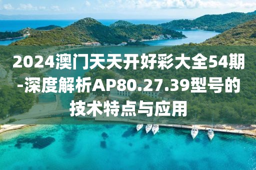 2024澳门天天开好彩大全54期-深度解析AP80.27.39型号的技术特点与应用