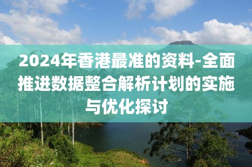 2024年香港最准的资料-全面推进数据整合解析计划的实施与优化探讨