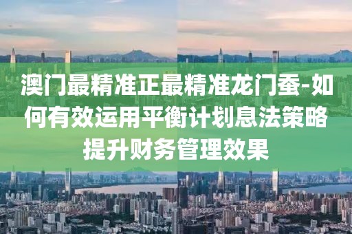澳门最精准正最精准龙门蚕-如何有效运用平衡计划息法策略提升财务管理效果