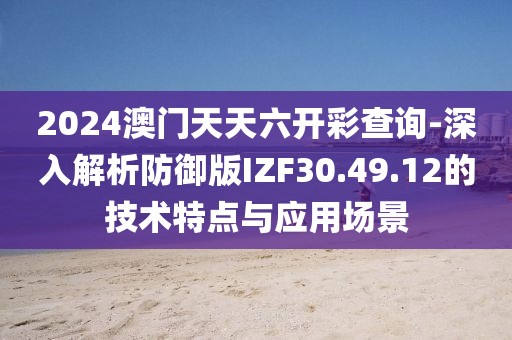 2024澳门天天六开彩查询-深入解析防御版IZF30.49.12的技术特点与应用场景