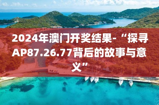 2024年澳门开奖结果-“探寻AP87.26.77背后的故事与意义”