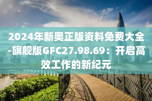2024年新奥正版资料免费大全-旗舰版GFC27.98.69：开启高效工作的新纪元