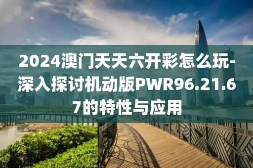 2024澳门天天六开彩怎么玩-深入探讨机动版PWR96.21.67的特性与应用